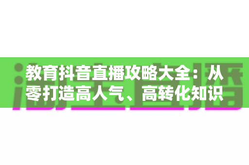 教育抖音直播攻略大全:从零打造高人气、高转化知识直播间的实战指南 教育抖音直播攻略大全:从零打造高人气、高转化知识直播间的实战指南