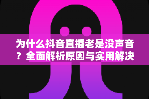为什么抖音直播老是没声音?全面解析原因与实用解决指南 为什么抖音直播老是没声音?全面解析原因与实用解决指南