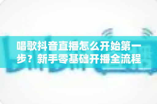 唱歌抖音直播怎么开始第一步？新手零基础开播全流程实用指南
