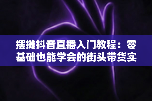 摆摊抖音直播入门教程:零基础也能学会的街头带货实战指南,从小摊主变身流量达人 摆摊抖音直播入门教程:零基础也能学会的街头带货实战指南,从小摊主变身流量达人