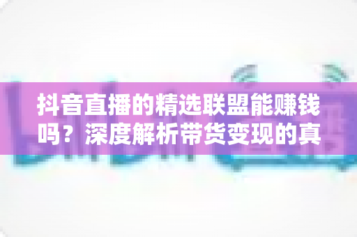 抖音直播的精选联盟能赚钱吗？深度解析带货变现的真实收益、操作方法与避坑指南
