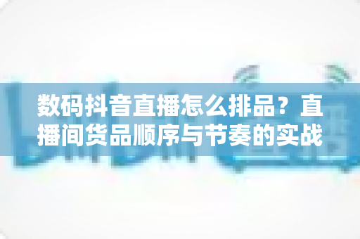 数码抖音直播怎么排品?直播间货品顺序与节奏的实战优化指南 数码抖音直播怎么排品?直播间货品顺序与节奏的实战优化指南