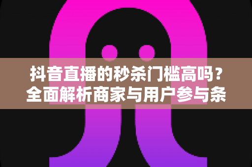 抖音直播的秒杀门槛高吗?全面解析商家与用户参与条件及实战攻略 抖音直播的秒杀门槛高吗?全面解析商家与用户参与条件及实战攻略