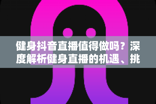 健身抖音直播值得做吗？深度解析健身直播的机遇、挑战与变现策略