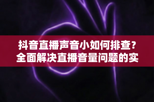 抖音直播声音小如何排查？全面解决直播音量问题的实用指南（2024最新版）