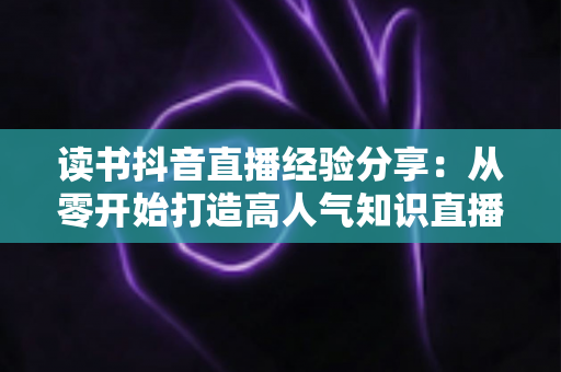 读书抖音直播经验分享:从零开始打造高人气知识直播间的实战指南 读书抖音直播经验分享:从零开始打造高人气知识直播间的实战指南