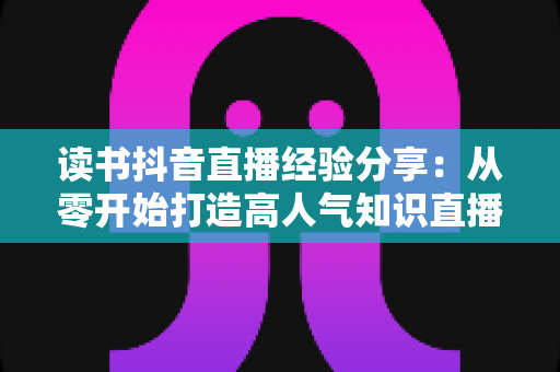 读书抖音直播经验分享：从零开始打造高人气知识直播间的实战指南