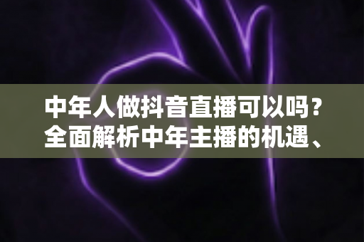 中年人做抖音直播可以吗？全面解析中年主播的机遇、优势与实战指南