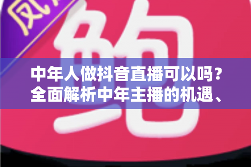 中年人做抖音直播可以吗？全面解析中年主播的机遇、优势与实战指南