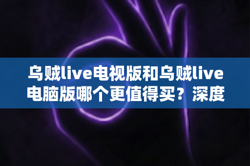 乌贼live电视版和乌贼live电脑版哪个更值得买？深度对比帮你选对不踩坑