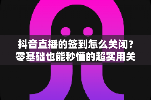 抖音直播的签到怎么关闭?零基础也能秒懂的超实用关闭教程,还你清爽直播体验 抖音直播的签到怎么关闭?零基础也能秒懂的超实用关闭教程,还你清爽直播体验