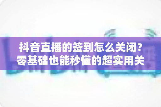 抖音直播的签到怎么关闭？零基础也能秒懂的超实用关闭教程，还你清爽直播体验