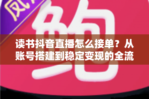 读书抖音直播怎么接单?从账号搭建到稳定变现的全流程接单攻略 读书抖音直播怎么接单?从账号搭建到稳定变现的全流程接单攻略