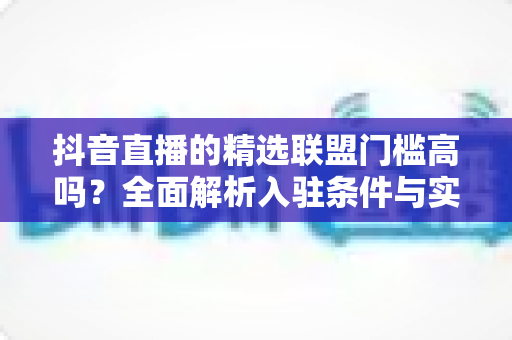 抖音直播的精选联盟门槛高吗?全面解析入驻条件与实操建议 抖音直播的精选联盟门槛高吗?全面解析入驻条件与实操建议