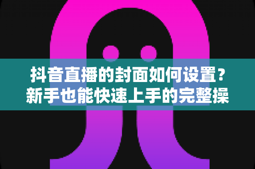 抖音直播的封面如何设置?新手也能快速上手的完整操作指南与优化技巧 抖音直播的封面如何设置?新手也能快速上手的完整操作指南与优化技巧