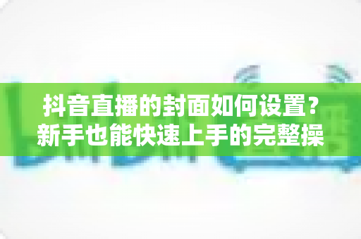 抖音直播的封面如何设置?新手也能快速上手的完整操作指南与优化技巧 抖音直播的封面如何设置?新手也能快速上手的完整操作指南与优化技巧