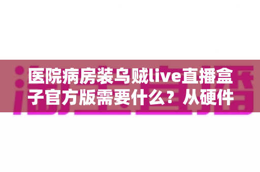 医院病房装乌贼live直播盒子官方版需要什么？从硬件到手续的完整安装指南
