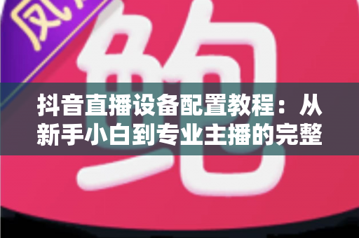 抖音直播设备配置教程：从新手小白到专业主播的完整设备搭配方案