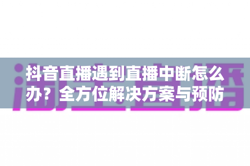 抖音直播遇到直播中断怎么办？全方位解决方案与预防指南