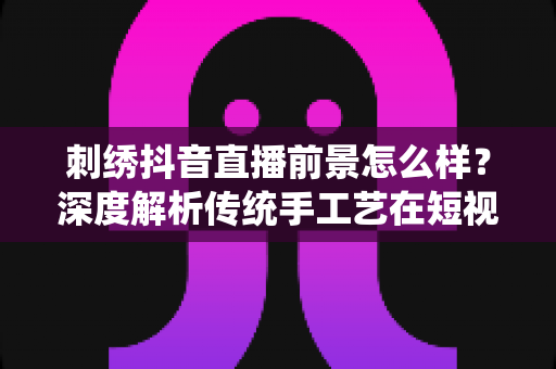 刺绣抖音直播前景怎么样?深度解析传统手工艺在短视频时代的新机遇 刺绣抖音直播前景怎么样?深度解析传统手工艺在短视频时代的新机遇