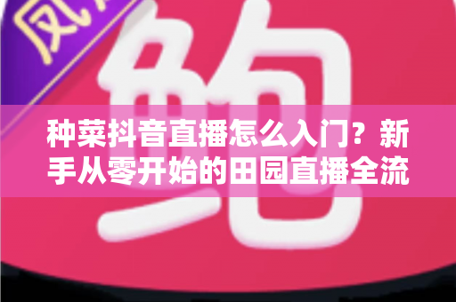 种菜抖音直播怎么入门?新手从零开始的田园直播全流程实战指南 种菜抖音直播怎么入门?新手从零开始的田园直播全流程实战指南
