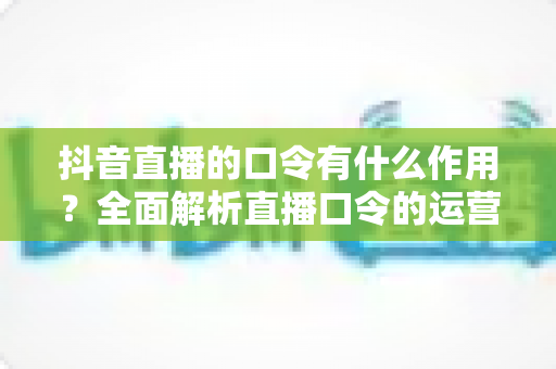 抖音直播的口令有什么作用?全面解析直播口令的运营价值与实战玩法 抖音直播的口令有什么作用?全面解析直播口令的运营价值与实战玩法