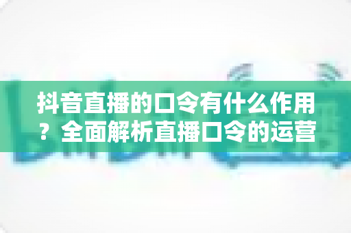抖音直播的口令有什么作用?全面解析直播口令的运营价值与实战玩法 抖音直播的口令有什么作用?全面解析直播口令的运营价值与实战玩法