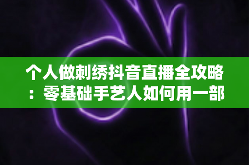 个人做刺绣抖音直播全攻略:零基础手艺人如何用一部手机把传统技艺变成稳定收入 个人做刺绣抖音直播全攻略:零基础手艺人如何用一部手机把传统技艺变成稳定收入