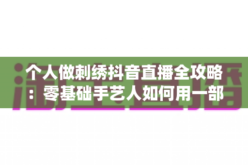 个人做刺绣抖音直播全攻略:零基础手艺人如何用一部手机把传统技艺变成稳定收入 个人做刺绣抖音直播全攻略:零基础手艺人如何用一部手机把传统技艺变成稳定收入