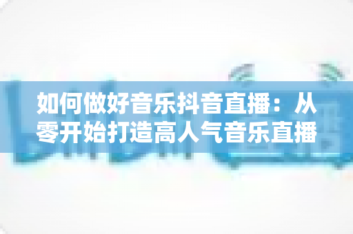 如何做好音乐抖音直播:从零开始打造高人气音乐直播间的完整实战指南 如何做好音乐抖音直播:从零开始打造高人气音乐直播间的完整实战指南
