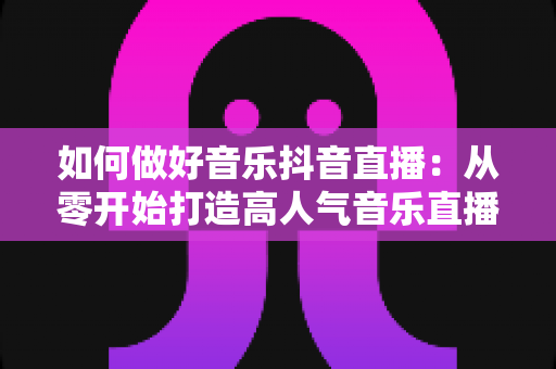 如何做好音乐抖音直播:从零开始打造高人气音乐直播间的完整实战指南 如何做好音乐抖音直播:从零开始打造高人气音乐直播间的完整实战指南
