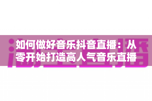 如何做好音乐抖音直播:从零开始打造高人气音乐直播间的完整实战指南 如何做好音乐抖音直播:从零开始打造高人气音乐直播间的完整实战指南