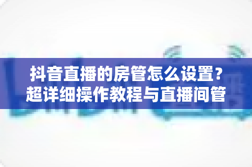 抖音直播的房管怎么设置?超详细操作教程与直播间管理全攻略,助你轻松打造高效运营团队 抖音直播的房管怎么设置?超详细操作教程与直播间管理全攻略,助你轻松打造高效运营团队