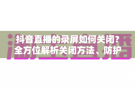 抖音直播的录屏如何关闭?全方位解析关闭方法、防护技巧与常见问题 抖音直播的录屏如何关闭?全方位解析关闭方法、防护技巧与常见问题