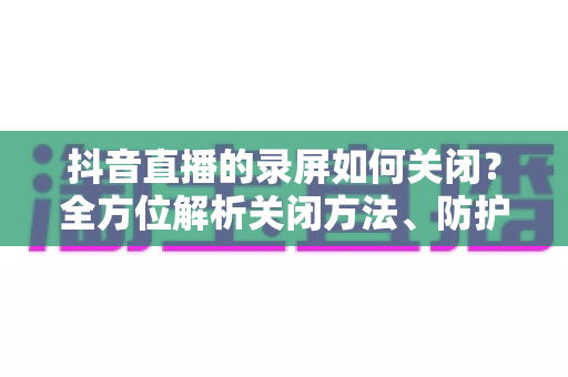 抖音直播的录屏如何关闭?全方位解析关闭方法、防护技巧与常见问题 抖音直播的录屏如何关闭?全方位解析关闭方法、防护技巧与常见问题