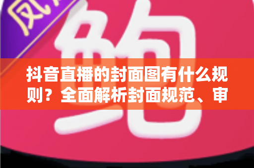 抖音直播的封面图有什么规则？全面解析封面规范、审核红线与吸睛设计技巧