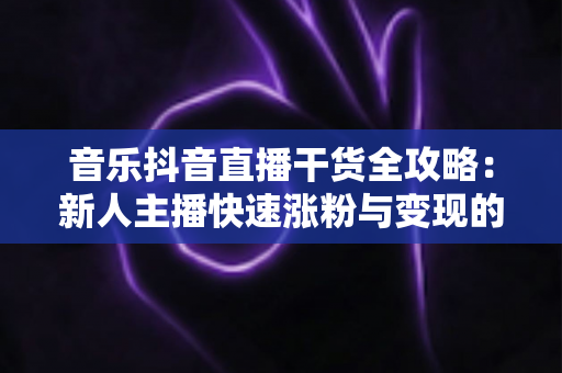 音乐抖音直播干货全攻略：新人主播快速涨粉与变现的实战秘籍