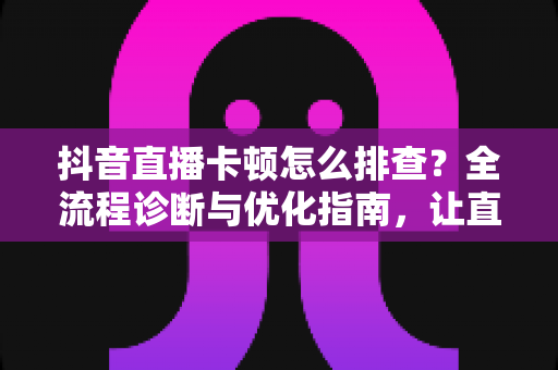 抖音直播卡顿怎么排查？全流程诊断与优化指南，让直播间流畅不卡屏