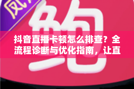 抖音直播卡顿怎么排查？全流程诊断与优化指南，让直播间流畅不卡屏