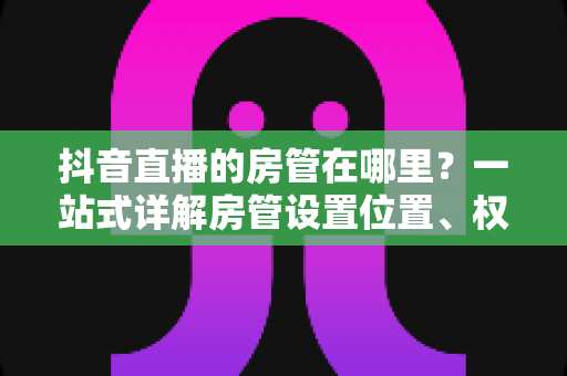 抖音直播的房管在哪里?一站式详解房管设置位置、权限与运营技巧 抖音直播的房管在哪里?一站式详解房管设置位置、权限与运营技巧