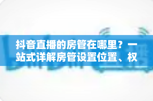 抖音直播的房管在哪里?一站式详解房管设置位置、权限与运营技巧 抖音直播的房管在哪里?一站式详解房管设置位置、权限与运营技巧