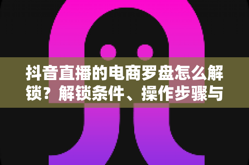 抖音直播的电商罗盘怎么解锁?解锁条件、操作步骤与实用技巧一文讲透 抖音直播的电商罗盘怎么解锁?解锁条件、操作步骤与实用技巧一文讲透