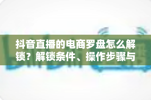 抖音直播的电商罗盘怎么解锁？解锁条件、操作步骤与实用技巧一文讲透