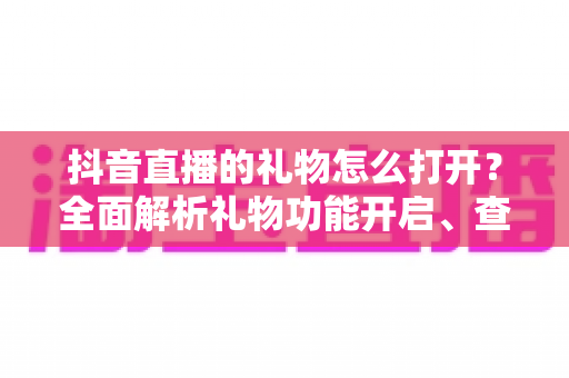 抖音直播的礼物怎么打开?全面解析礼物功能开启、查看与提现全流程 抖音直播的礼物怎么打开?全面解析礼物功能开启、查看与提现全流程