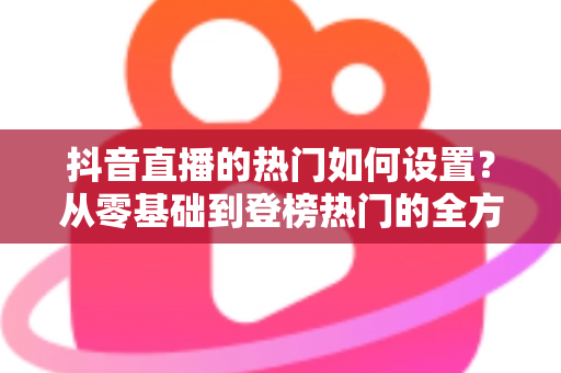 抖音直播的热门如何设置?从零基础到登榜热门的全方位实战指南 抖音直播的热门如何设置?从零基础到登榜热门的全方位实战指南