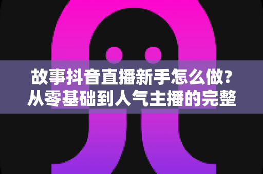 故事抖音直播新手怎么做?从零基础到人气主播的完整实战指南 故事抖音直播新手怎么做?从零基础到人气主播的完整实战指南