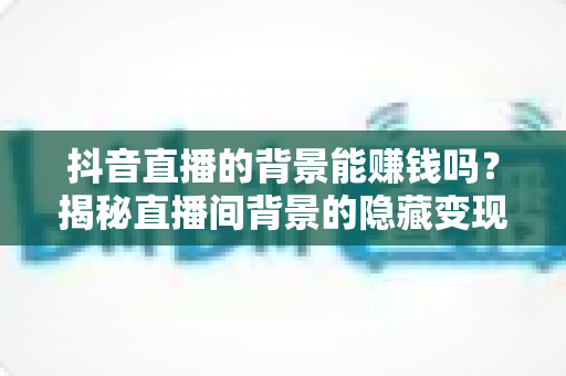 抖音直播的背景能赚钱吗？揭秘直播间背景的隐藏变现价值与实操指南