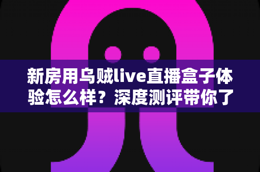 新房用乌贼live直播盒子体验怎么样?深度测评带你了解新房直播带看的真实使用感受与选购价值 新房用乌贼live直播盒子体验怎么样?深度测评带你了解新房直播带看的真实使用感受与选购价值