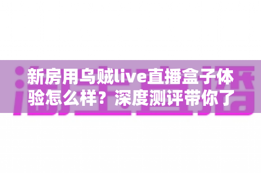新房用乌贼live直播盒子体验怎么样?深度测评带你了解新房直播带看的真实使用感受与选购价值 新房用乌贼live直播盒子体验怎么样?深度测评带你了解新房直播带看的真实使用感受与选购价值