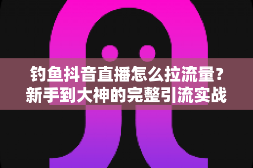 钓鱼抖音直播怎么拉流量？新手到大神的完整引流实战指南